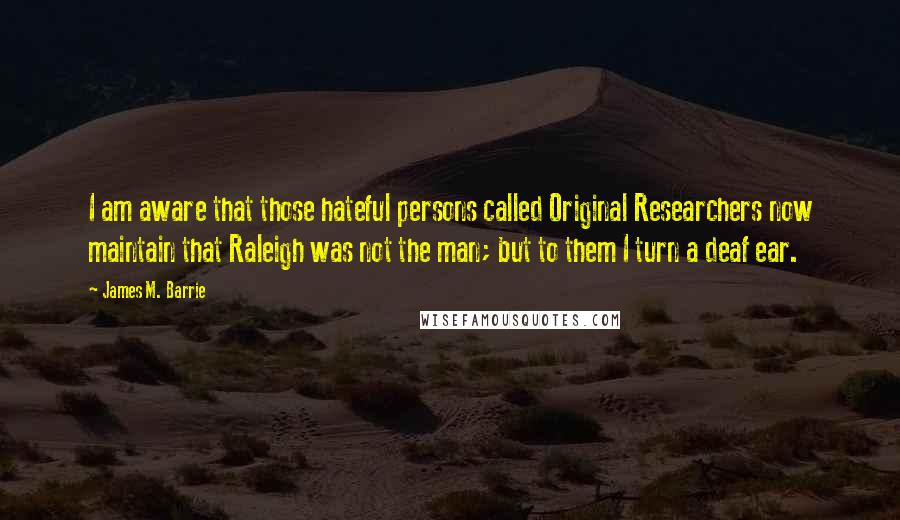 James M. Barrie Quotes: I am aware that those hateful persons called Original Researchers now maintain that Raleigh was not the man; but to them I turn a deaf ear.