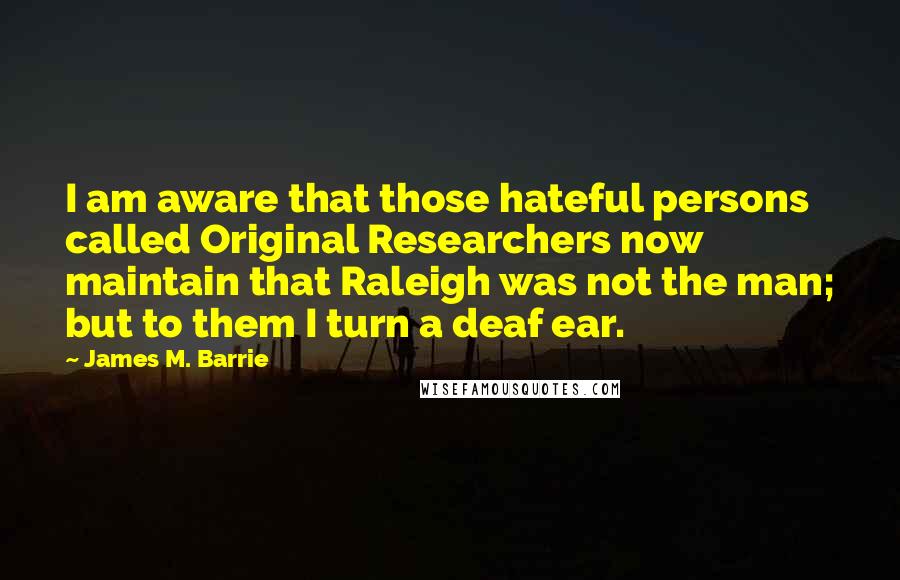 James M. Barrie Quotes: I am aware that those hateful persons called Original Researchers now maintain that Raleigh was not the man; but to them I turn a deaf ear.