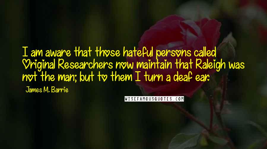 James M. Barrie Quotes: I am aware that those hateful persons called Original Researchers now maintain that Raleigh was not the man; but to them I turn a deaf ear.