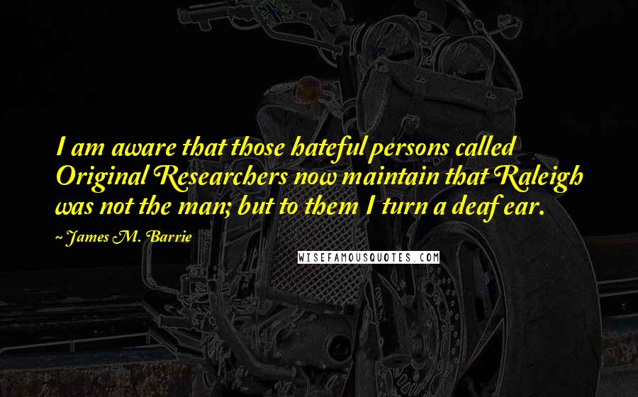 James M. Barrie Quotes: I am aware that those hateful persons called Original Researchers now maintain that Raleigh was not the man; but to them I turn a deaf ear.