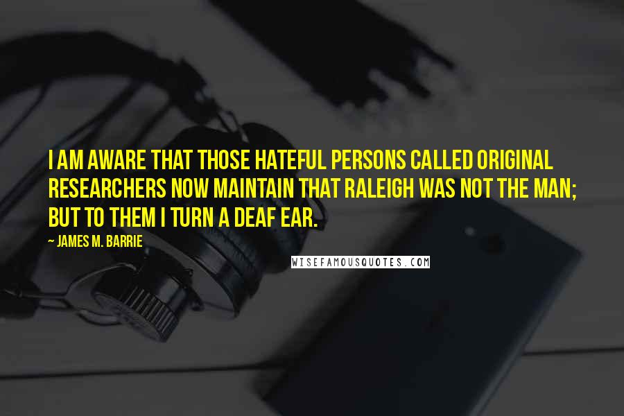 James M. Barrie Quotes: I am aware that those hateful persons called Original Researchers now maintain that Raleigh was not the man; but to them I turn a deaf ear.