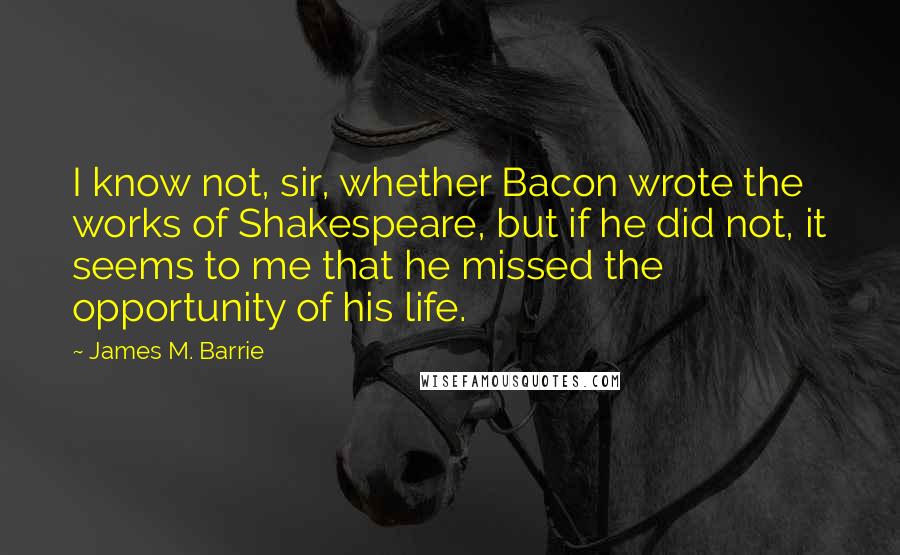 James M. Barrie Quotes: I know not, sir, whether Bacon wrote the works of Shakespeare, but if he did not, it seems to me that he missed the opportunity of his life.