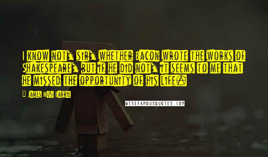James M. Barrie Quotes: I know not, sir, whether Bacon wrote the works of Shakespeare, but if he did not, it seems to me that he missed the opportunity of his life.