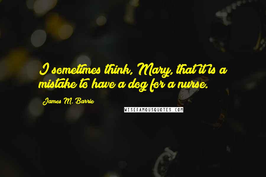 James M. Barrie Quotes: I sometimes think, Mary, that it is a mistake to have a dog for a nurse.