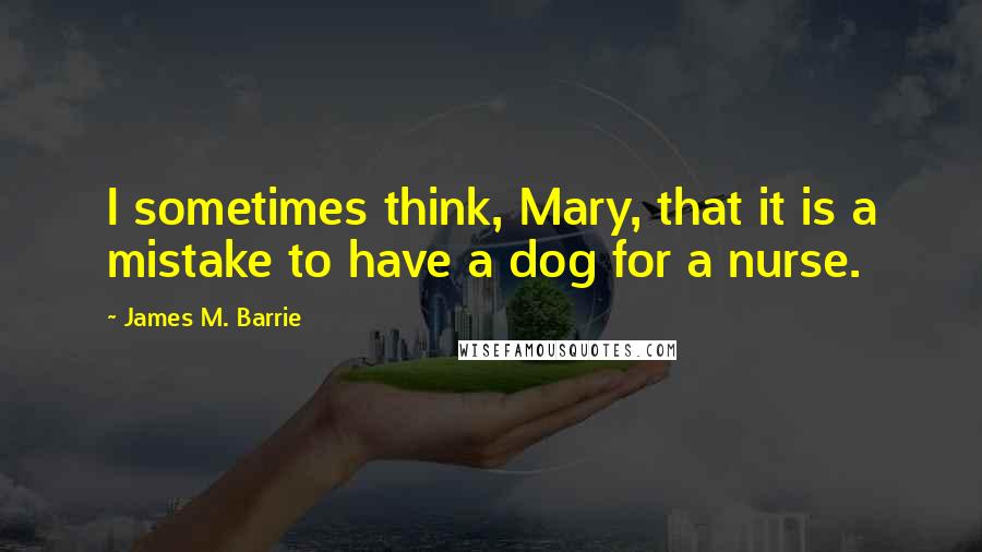 James M. Barrie Quotes: I sometimes think, Mary, that it is a mistake to have a dog for a nurse.