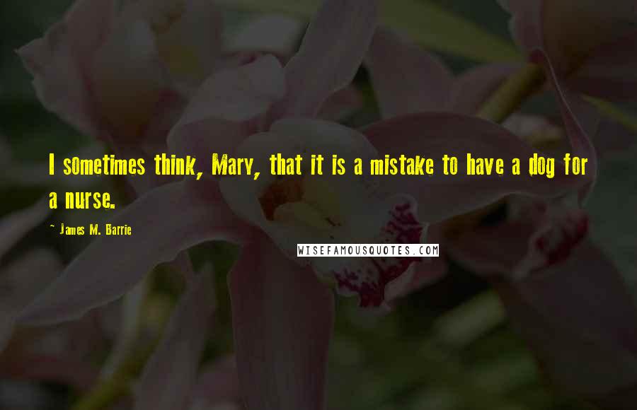 James M. Barrie Quotes: I sometimes think, Mary, that it is a mistake to have a dog for a nurse.