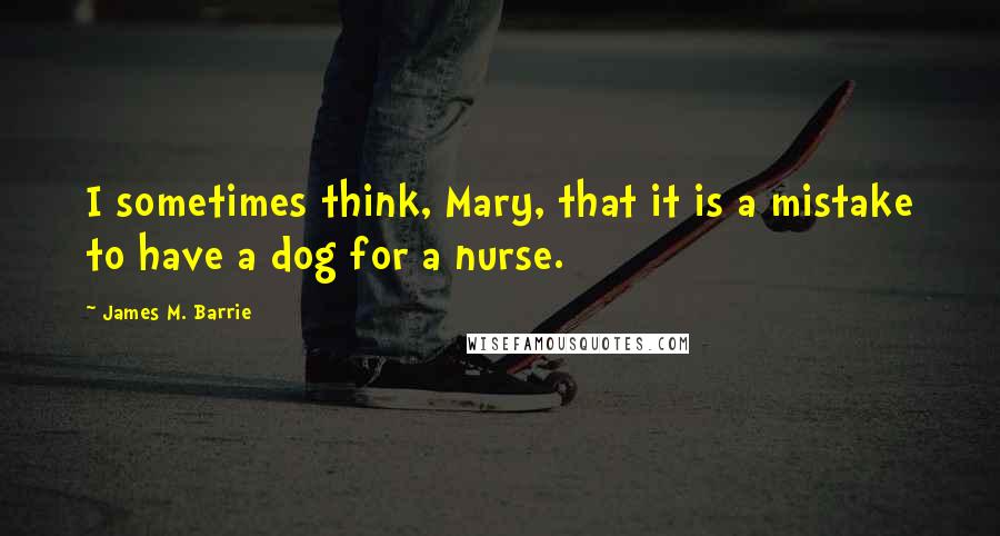 James M. Barrie Quotes: I sometimes think, Mary, that it is a mistake to have a dog for a nurse.