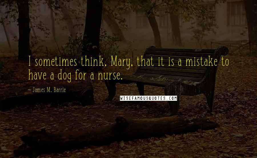 James M. Barrie Quotes: I sometimes think, Mary, that it is a mistake to have a dog for a nurse.