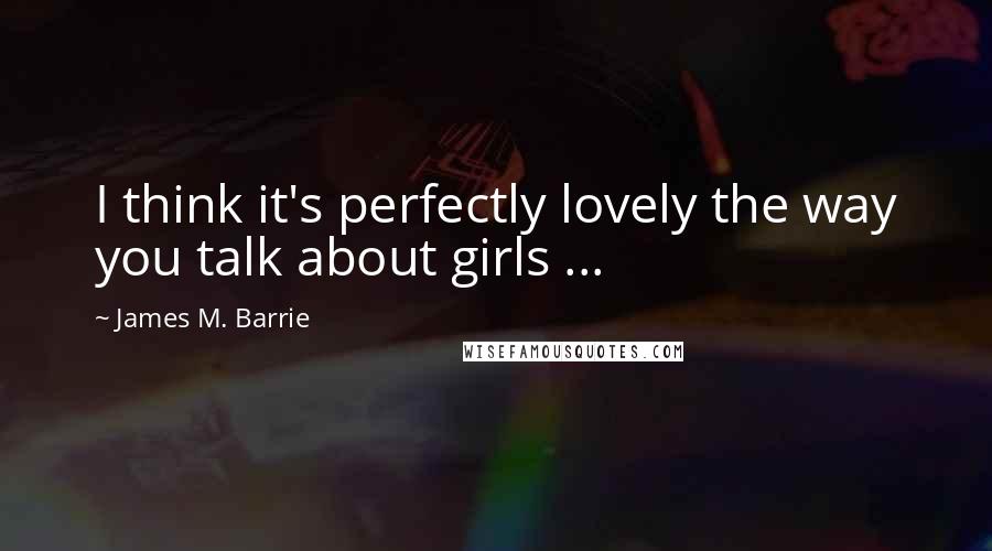 James M. Barrie Quotes: I think it's perfectly lovely the way you talk about girls ...