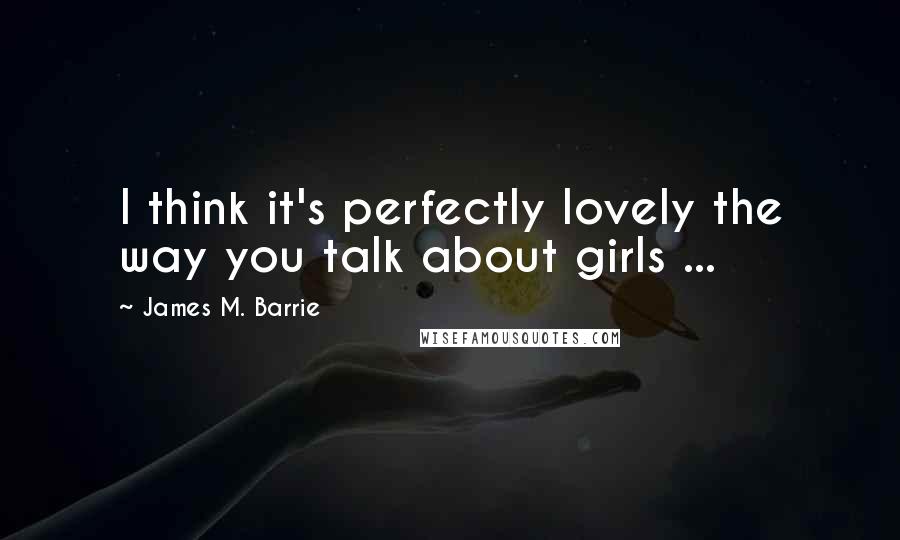 James M. Barrie Quotes: I think it's perfectly lovely the way you talk about girls ...