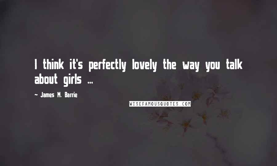 James M. Barrie Quotes: I think it's perfectly lovely the way you talk about girls ...