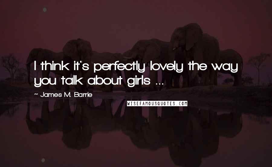 James M. Barrie Quotes: I think it's perfectly lovely the way you talk about girls ...