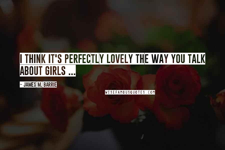 James M. Barrie Quotes: I think it's perfectly lovely the way you talk about girls ...