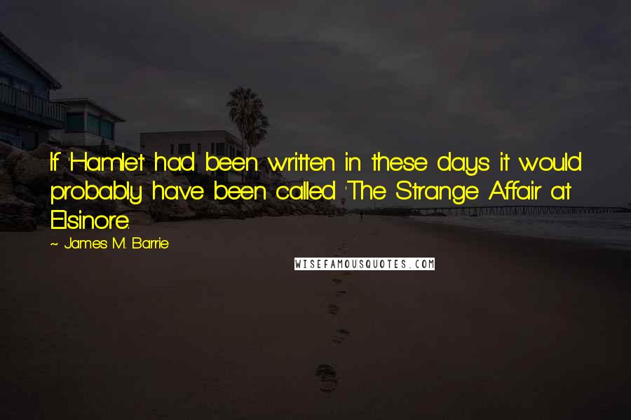 James M. Barrie Quotes: If 'Hamlet' had been written in these days it would probably have been called 'The Strange Affair at Elsinore.