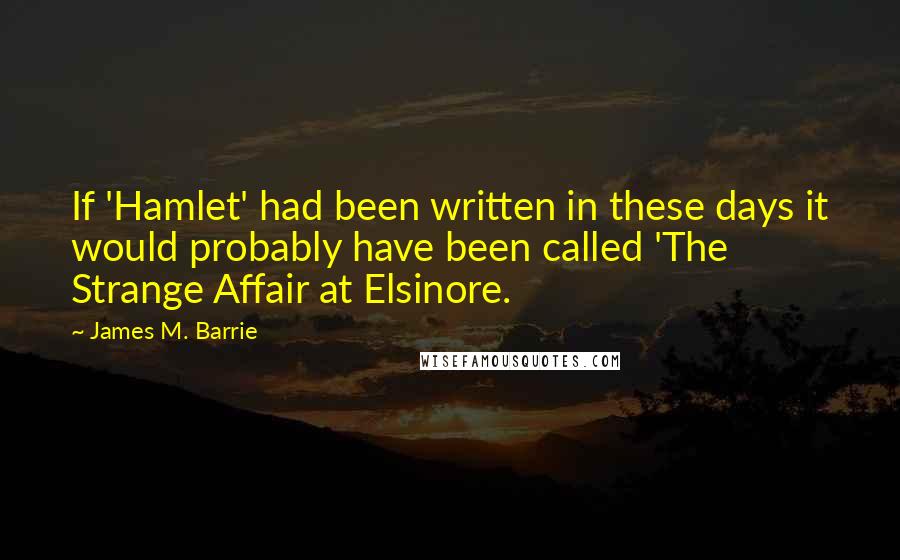 James M. Barrie Quotes: If 'Hamlet' had been written in these days it would probably have been called 'The Strange Affair at Elsinore.