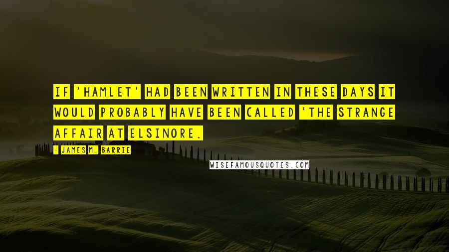 James M. Barrie Quotes: If 'Hamlet' had been written in these days it would probably have been called 'The Strange Affair at Elsinore.