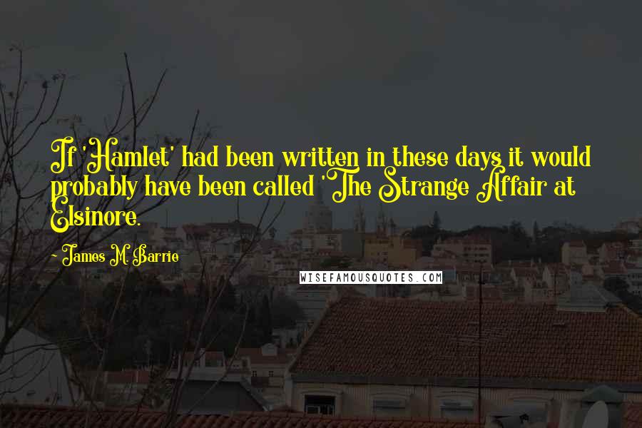 James M. Barrie Quotes: If 'Hamlet' had been written in these days it would probably have been called 'The Strange Affair at Elsinore.