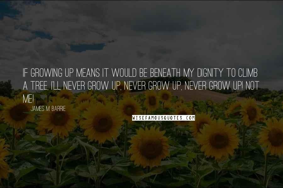 James M. Barrie Quotes: If growing up means it would be beneath my dignity to climb a tree, I'll never grow up, never grow up, never grow up! Not me!
