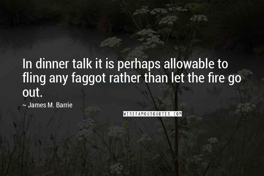 James M. Barrie Quotes: In dinner talk it is perhaps allowable to fling any faggot rather than let the fire go out.