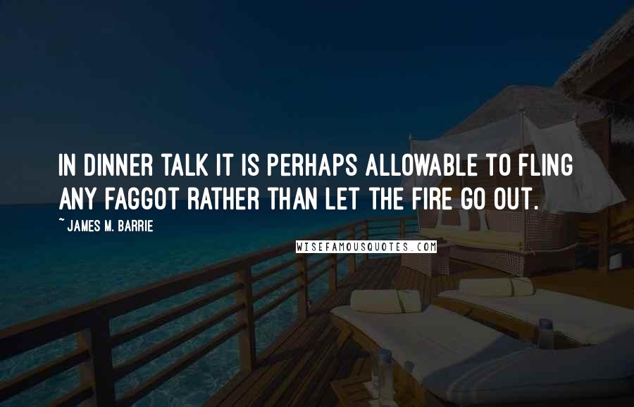 James M. Barrie Quotes: In dinner talk it is perhaps allowable to fling any faggot rather than let the fire go out.