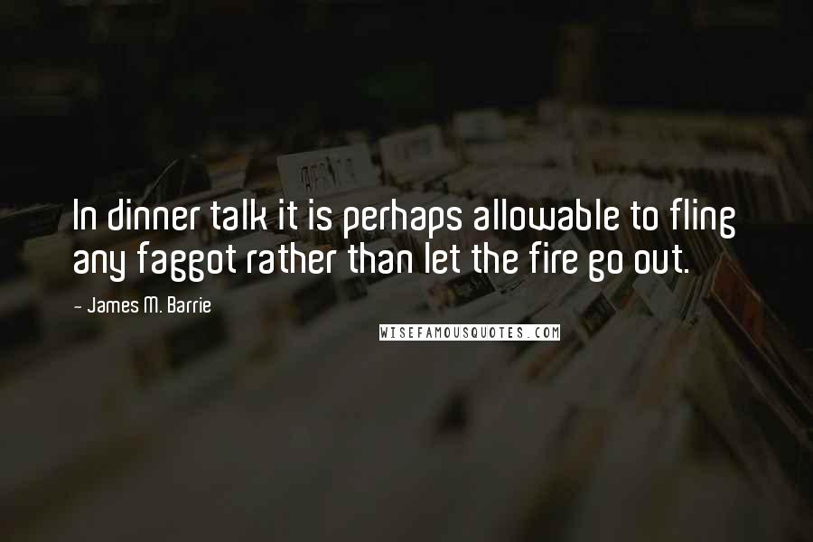 James M. Barrie Quotes: In dinner talk it is perhaps allowable to fling any faggot rather than let the fire go out.