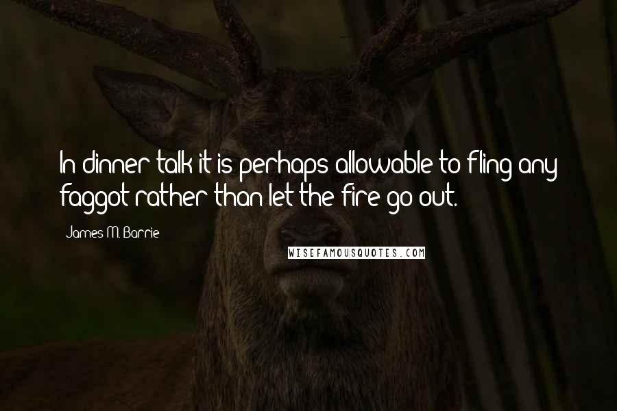 James M. Barrie Quotes: In dinner talk it is perhaps allowable to fling any faggot rather than let the fire go out.