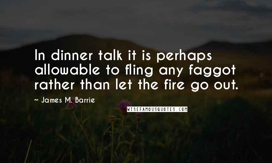 James M. Barrie Quotes: In dinner talk it is perhaps allowable to fling any faggot rather than let the fire go out.