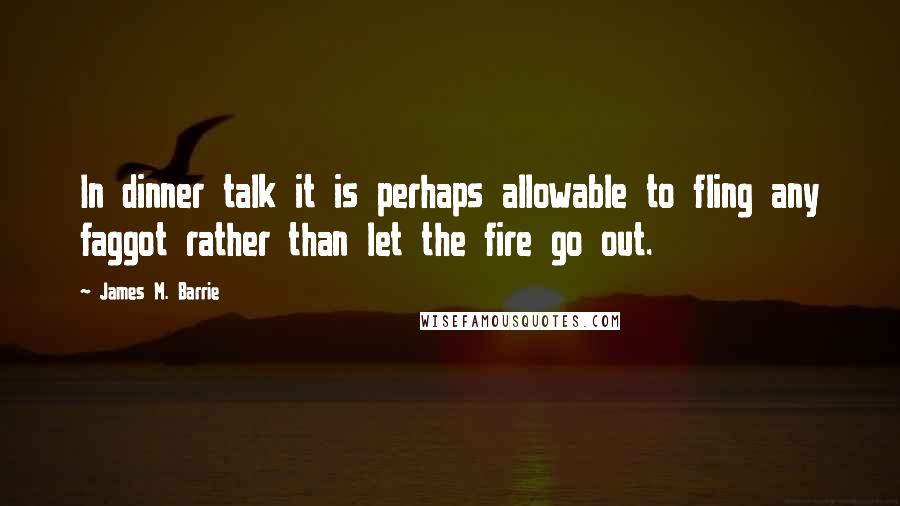 James M. Barrie Quotes: In dinner talk it is perhaps allowable to fling any faggot rather than let the fire go out.