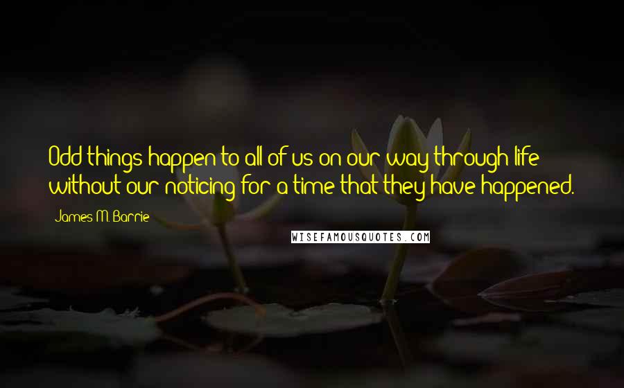 James M. Barrie Quotes: Odd things happen to all of us on our way through life without our noticing for a time that they have happened.