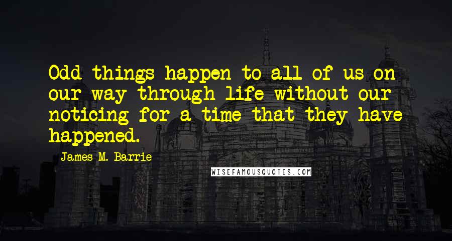 James M. Barrie Quotes: Odd things happen to all of us on our way through life without our noticing for a time that they have happened.