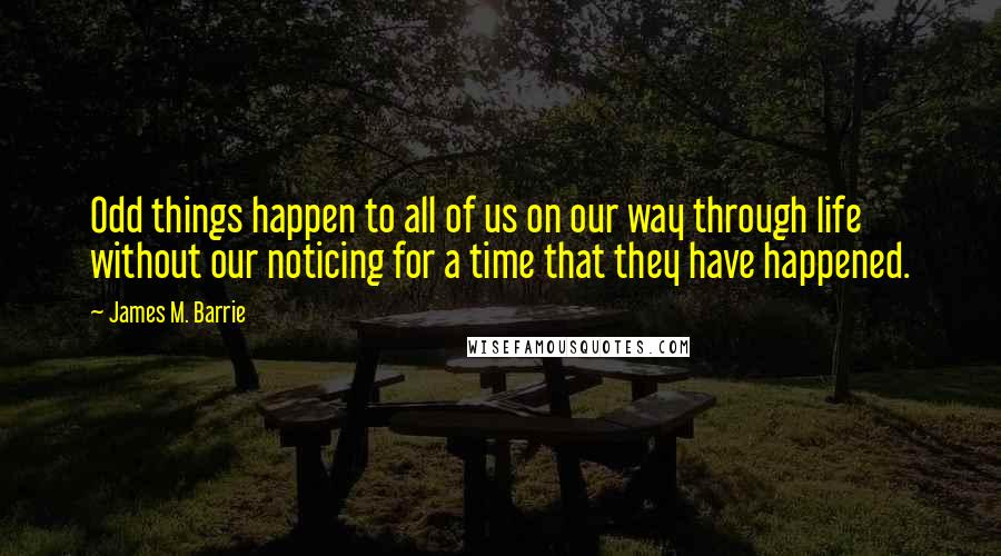 James M. Barrie Quotes: Odd things happen to all of us on our way through life without our noticing for a time that they have happened.