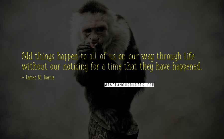 James M. Barrie Quotes: Odd things happen to all of us on our way through life without our noticing for a time that they have happened.