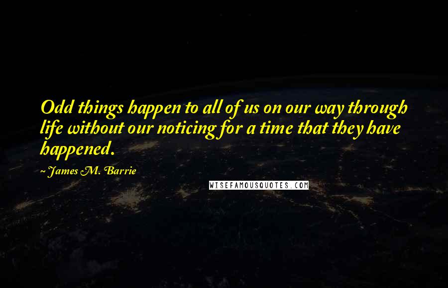 James M. Barrie Quotes: Odd things happen to all of us on our way through life without our noticing for a time that they have happened.