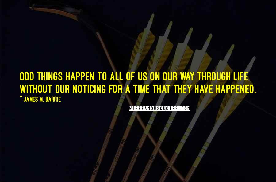 James M. Barrie Quotes: Odd things happen to all of us on our way through life without our noticing for a time that they have happened.