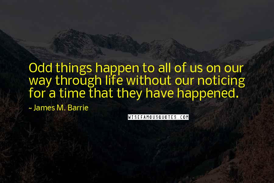 James M. Barrie Quotes: Odd things happen to all of us on our way through life without our noticing for a time that they have happened.