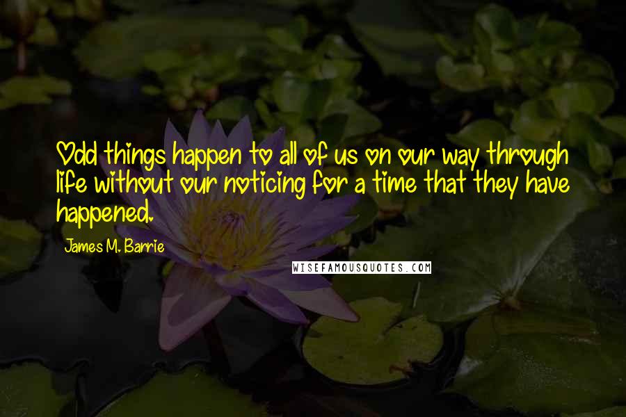 James M. Barrie Quotes: Odd things happen to all of us on our way through life without our noticing for a time that they have happened.