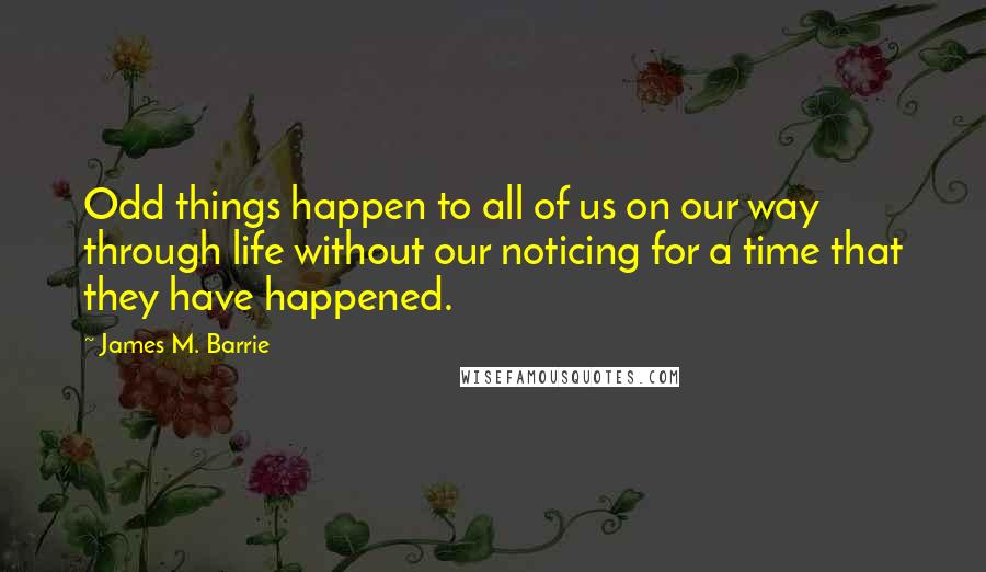 James M. Barrie Quotes: Odd things happen to all of us on our way through life without our noticing for a time that they have happened.