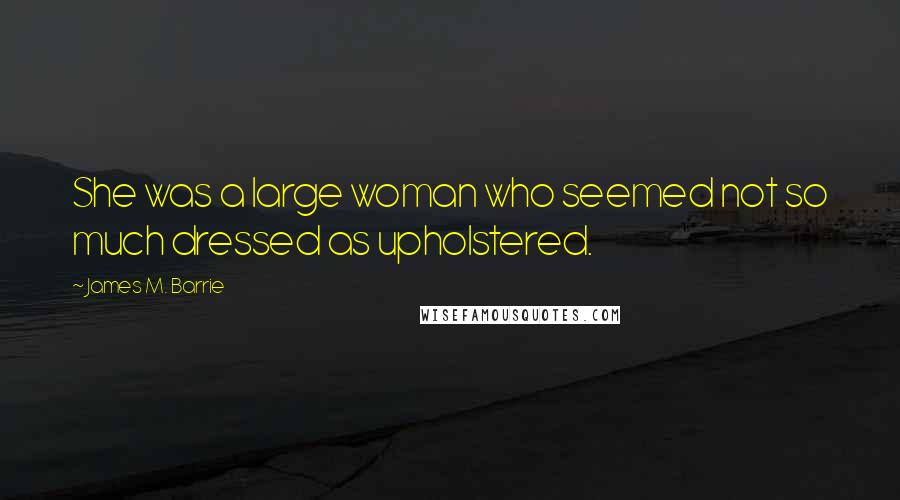 James M. Barrie Quotes: She was a large woman who seemed not so much dressed as upholstered.