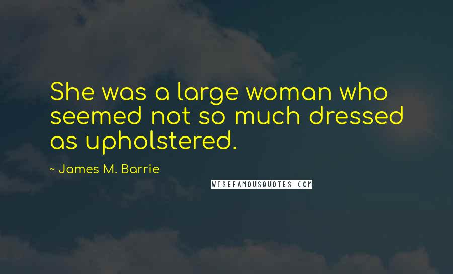 James M. Barrie Quotes: She was a large woman who seemed not so much dressed as upholstered.