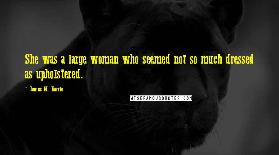 James M. Barrie Quotes: She was a large woman who seemed not so much dressed as upholstered.