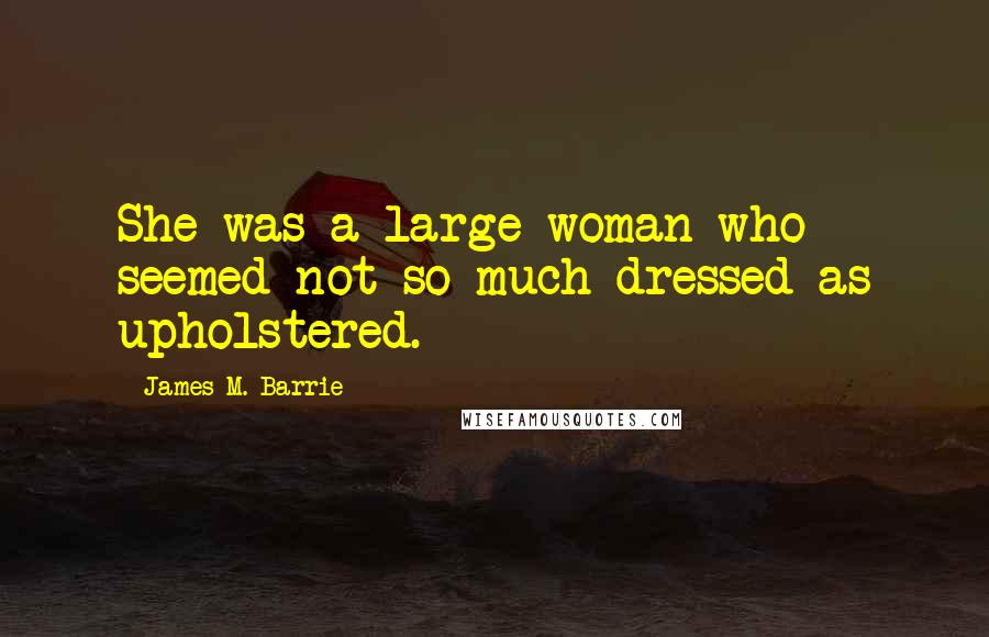 James M. Barrie Quotes: She was a large woman who seemed not so much dressed as upholstered.