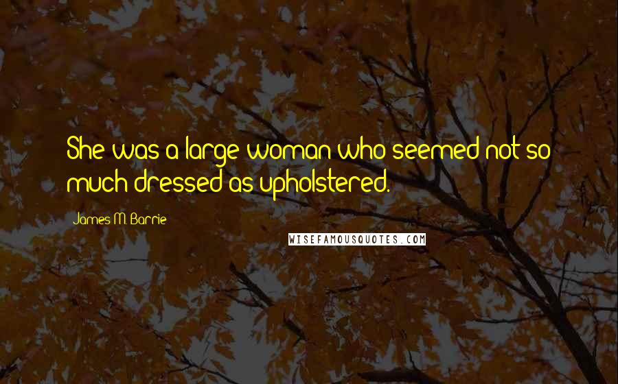 James M. Barrie Quotes: She was a large woman who seemed not so much dressed as upholstered.