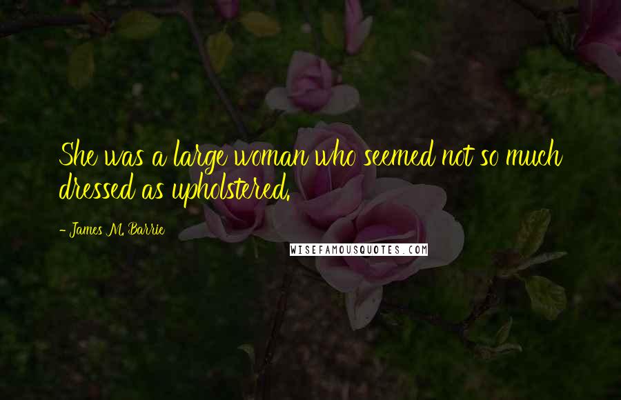 James M. Barrie Quotes: She was a large woman who seemed not so much dressed as upholstered.