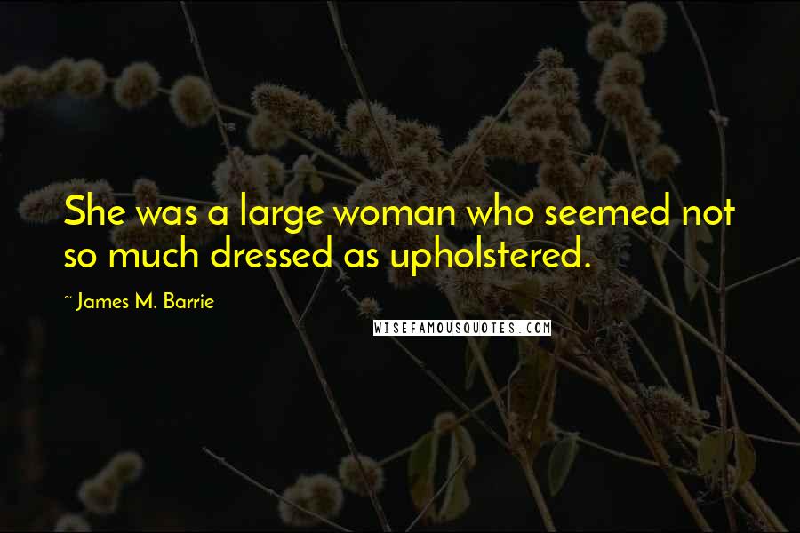 James M. Barrie Quotes: She was a large woman who seemed not so much dressed as upholstered.