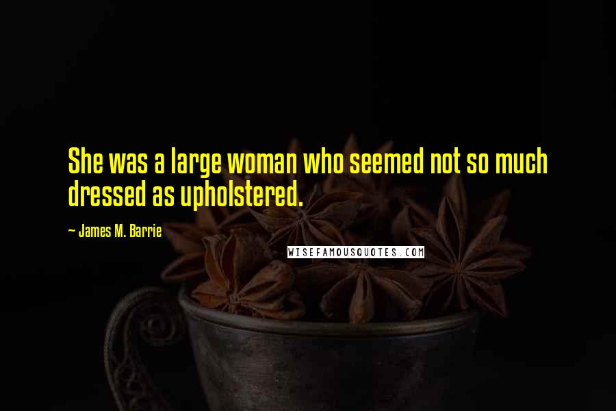 James M. Barrie Quotes: She was a large woman who seemed not so much dressed as upholstered.