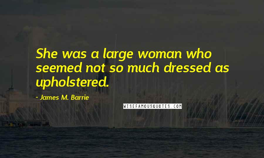 James M. Barrie Quotes: She was a large woman who seemed not so much dressed as upholstered.
