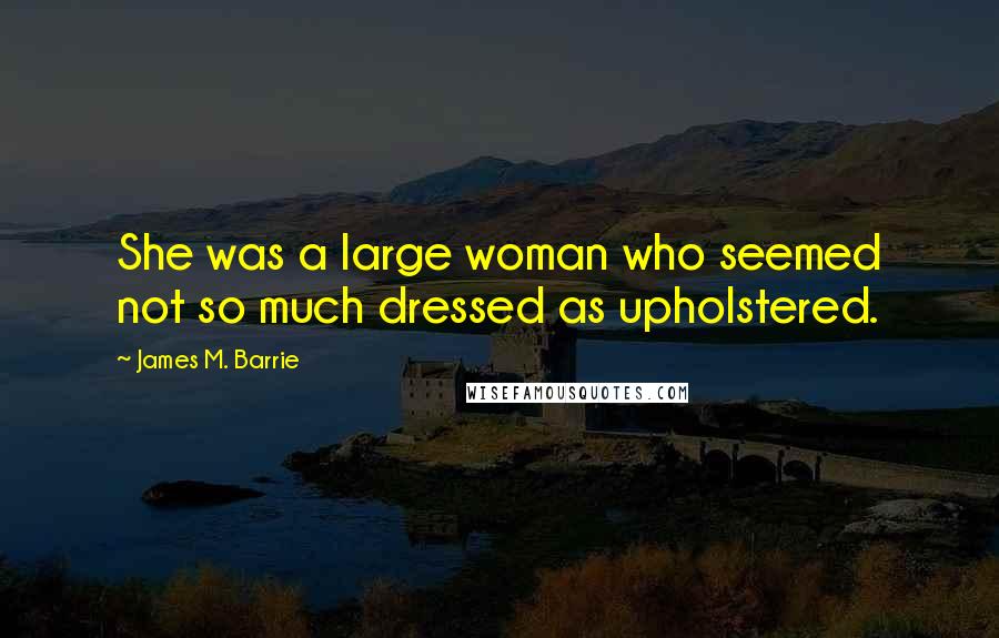 James M. Barrie Quotes: She was a large woman who seemed not so much dressed as upholstered.