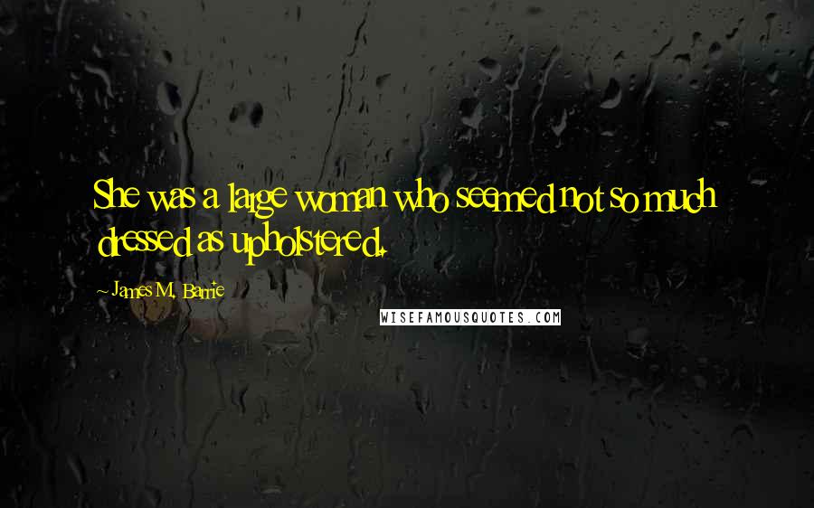 James M. Barrie Quotes: She was a large woman who seemed not so much dressed as upholstered.