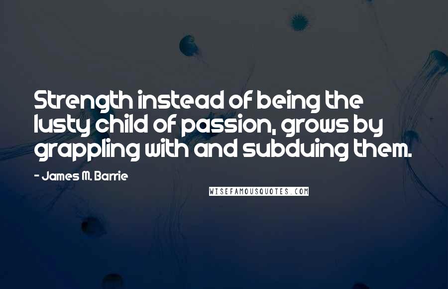 James M. Barrie Quotes: Strength instead of being the lusty child of passion, grows by grappling with and subduing them.