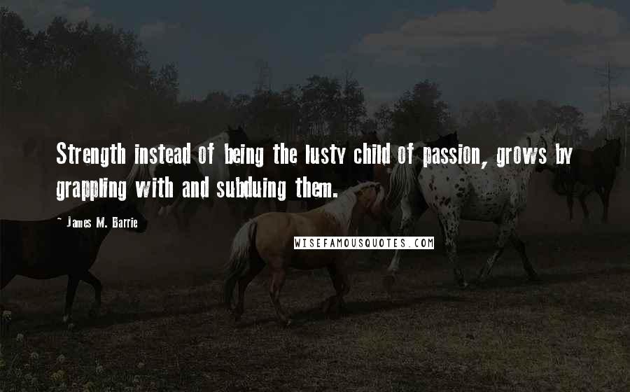 James M. Barrie Quotes: Strength instead of being the lusty child of passion, grows by grappling with and subduing them.